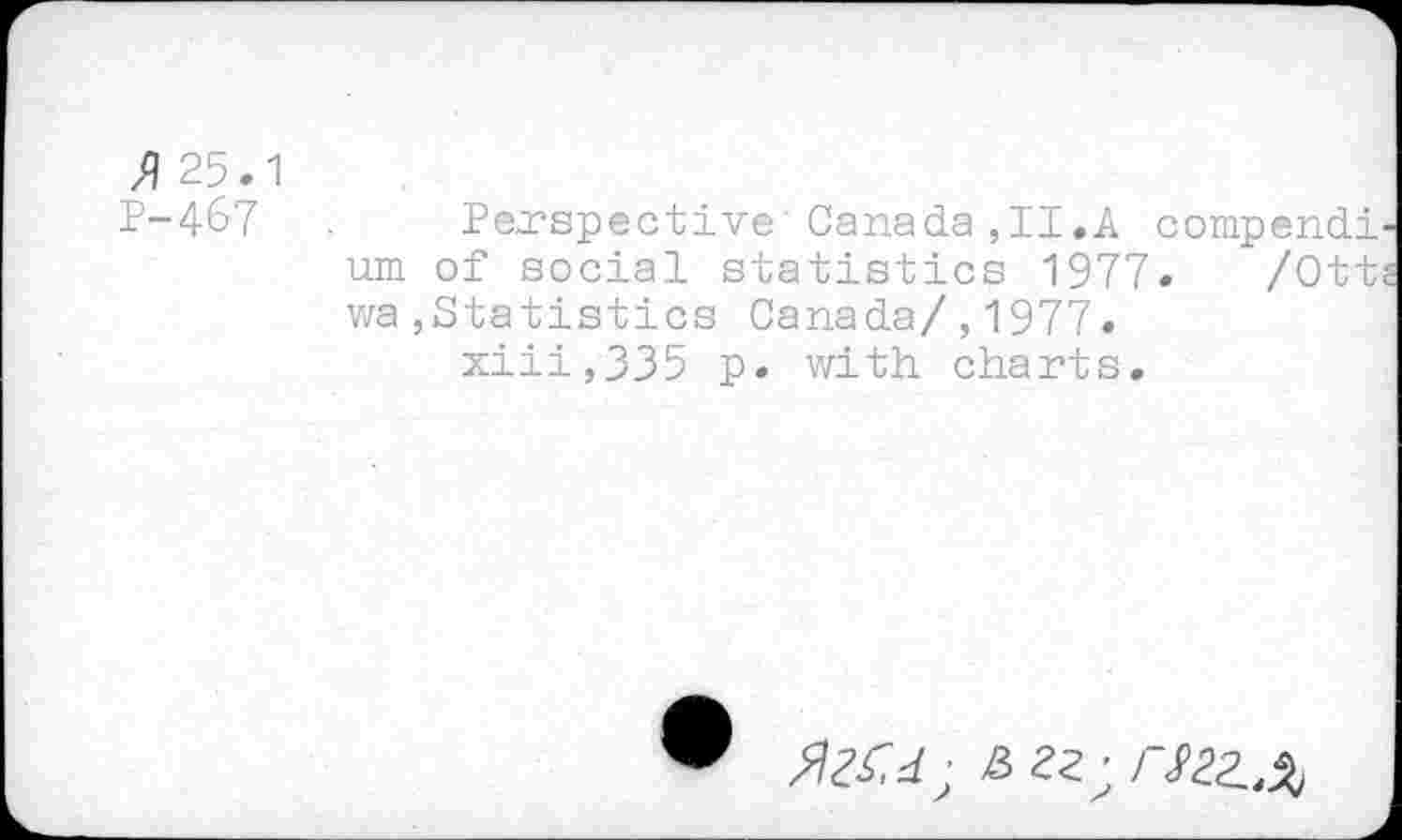 ﻿% 25.1
P-467	Perspective Canada,II.A compendi-
um of social statistics 1977. /Otts wa,Statistics Canada/,1977. xiii,335 p. with charts.
£ 22;